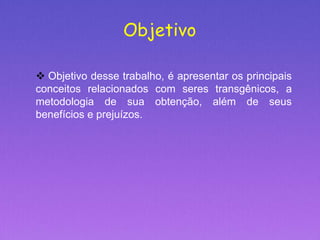 Objetivo
 Objetivo desse trabalho, é apresentar os principais
conceitos relacionados com seres transgênicos, a
metodologia de sua obtenção, além de seus
benefícios e prejuízos.
 