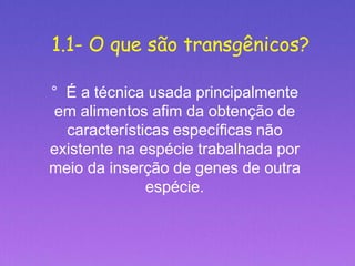 1.1- O que são transgênicos?
° É a técnica usada principalmente
em alimentos afim da obtenção de
características específicas não
existente na espécie trabalhada por
meio da inserção de genes de outra
espécie.
 