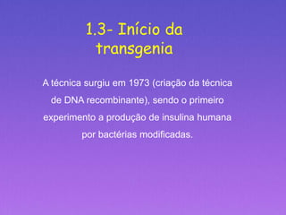 1.3- Início da
transgenia
A técnica surgiu em 1973 (criação da técnica
de DNA recombinante), sendo o primeiro
experimento a produção de insulina humana
por bactérias modificadas.
 