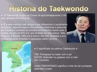 ● O Taekwondo surgiu na Coreia há aproximadamente 2 mil anos
pelo general Choi Hong Hi .
● É a arte marcial mais antiga e que influenciou o surgimento
de outras, segundo alguns documentos históricos e gravuras
em túmulos e paredes de templos encontrados nesse país. A
Coreia, no ano de 670 a.C. era dividida em três reinos: Silla,
Koguryo e Baekje. Silla era a menor das três dinastias e era
constantemente invadida e saqueada pelos vizinhos.
● O significado da palavra Taekwondo é :
TAE: Pontapear ou bater com o pé
KWON: Defender ou golpear com a mão
DO: Caminho
Assim TAEKWONDO significa a arte de dar pontapés,
defender e bater.
 