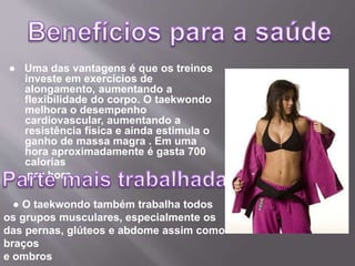 ● Uma das vantagens é que os treinos
investe em exercícios de
alongamento, aumentando a
flexibilidade do corpo. O taekwondo
melhora o desempenho
cardiovascular, aumentando a
resistência física e ainda estimula o
ganho de massa magra . Em uma
hora aproximadamente é gasta 700
calorias
por hora
● O taekwondo também trabalha todos
os grupos musculares, especialmente os
das pernas, glúteos e abdome assim como
braços
e ombros
 