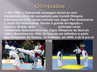 ● Em 1980, o Taekwondo conseguiu tornar-se uma
modalidade oficial de competição pelo Comitê Olímpico
Internacional (COI), sendo incluído nos Jogos Pan-Americanos
e Jogos Sul-Americanos. Devido a grande divulgação e
sucesso da arte, após participar como
modalidade demonstrativa nos Jogos Olímpicos de Seul em
1988 e Barcelona em 1992, foi incluída em definitivo a partir
das Olimpíadas de Sydney, na Austrália, em 2000, e de lá pra cá
é a arte marcial mais praticado no mundo.
 