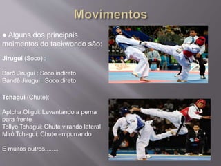 ● Alguns dos principais
moimentos do taekwondo são:
Jirugui (Soco) ::
Barô Jirugui : Soco indireto
Bandê Jirugui : Soco direto
Tchagui (Chute):
Aptcha Oligui: Levantando a perna
para frente
Tollyo Tchagui: Chute virando lateral
Mirô Tchagui: Chute empurrando
E muitos outros........
 