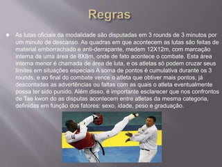 ● As lutas oficiais da modalidade são disputadas em 3 rounds de 3 minutos por
um minuto de descanso. As quadras em que acontecem as lutas são feitas de
material emborrachado e anti-derrapante, medem 12X12m, com marcação
interna de uma área de 8X8m, onde de fato acontece o combate. Esta área
interna menor é chamada de área de luta, e os atletas só podem cruzar seus
limites em situações especiais A soma de pontos é cumulativa durante os 3
rounds, e ao final do combate vence o atleta que obtiver mais pontos, já
descontadas as advertências ou faltas com as quais o atleta eventualmente
possa ter sido punido. Além disso, é importante esclarecer que nos confrontos
de Tae kwon do as disputas acontecem entre atletas da mesma categoria,
definidas em função dos fatores: sexo, idade, peso e graduação.
 