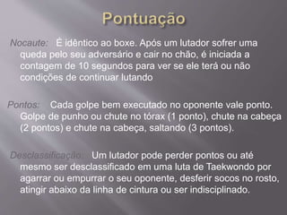 Nocaute: É idêntico ao boxe. Após um lutador sofrer uma
queda pelo seu adversário e cair no chão, é iniciada a
contagem de 10 segundos para ver se ele terá ou não
condições de continuar lutando
Pontos: Cada golpe bem executado no oponente vale ponto.
Golpe de punho ou chute no tórax (1 ponto), chute na cabeça
(2 pontos) e chute na cabeça, saltando (3 pontos).
Desclassificação: Um lutador pode perder pontos ou até
mesmo ser desclassificado em uma luta de Taekwondo por
agarrar ou empurrar o seu oponente, desferir socos no rosto,
atingir abaixo da linha de cintura ou ser indisciplinado.
 