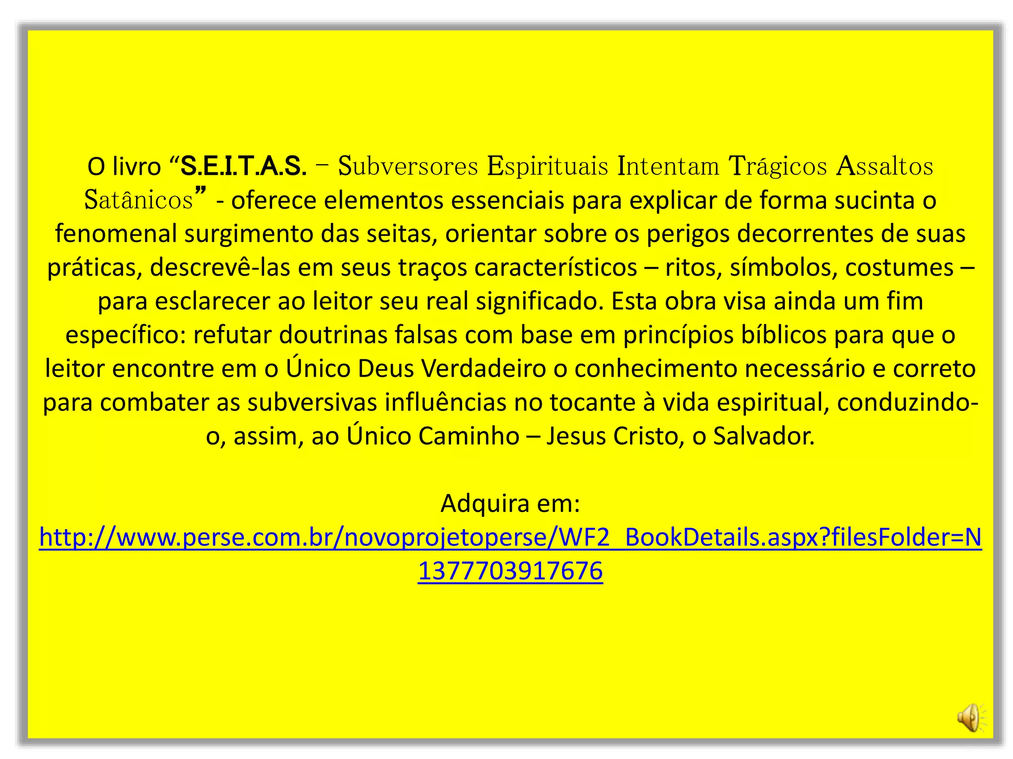 O livro “S.E.I.T.A.S. - Subversores Espirituais Intentam Trágicos Assaltos
Satânicos” - oferece elementos essenciais para explicar de forma sucinta o
fenomenal surgimento das seitas, orientar sobre os perigos decorrentes de suas
práticas, descrevê-las em seus traços característicos – ritos, símbolos, costumes –
para esclarecer ao leitor seu real significado. Esta obra visa ainda um fim
específico: refutar doutrinas falsas com base em princípios bíblicos para que o
leitor encontre em o Único Deus Verdadeiro o conhecimento necessário e correto
para combater as subversivas influências no tocante à vida espiritual, conduzindo-
o, assim, ao Único Caminho – Jesus Cristo, o Salvador.
Adquira em:
http://www.perse.com.br/novoprojetoperse/WF2_BookDetails.aspx?filesFolder=N
1377703917676
 