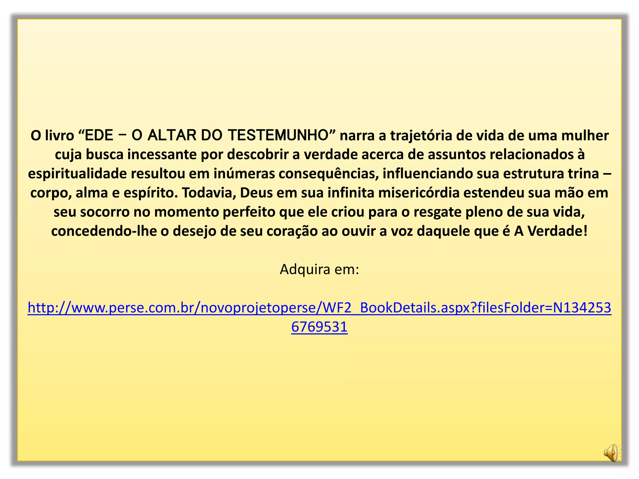 O livro “EDE - O ALTAR DO TESTEMUNHO” narra a trajetória de vida de uma mulher
cuja busca incessante por descobrir a verdade acerca de assuntos relacionados à
espiritualidade resultou em inúmeras consequências, influenciando sua estrutura trina –
corpo, alma e espírito. Todavia, Deus em sua infinita misericórdia estendeu sua mão em
seu socorro no momento perfeito que ele criou para o resgate pleno de sua vida,
concedendo-lhe o desejo de seu coração ao ouvir a voz daquele que é A Verdade!
Adquira em:
http://www.perse.com.br/novoprojetoperse/WF2_BookDetails.aspx?filesFolder=N134253
6769531
 