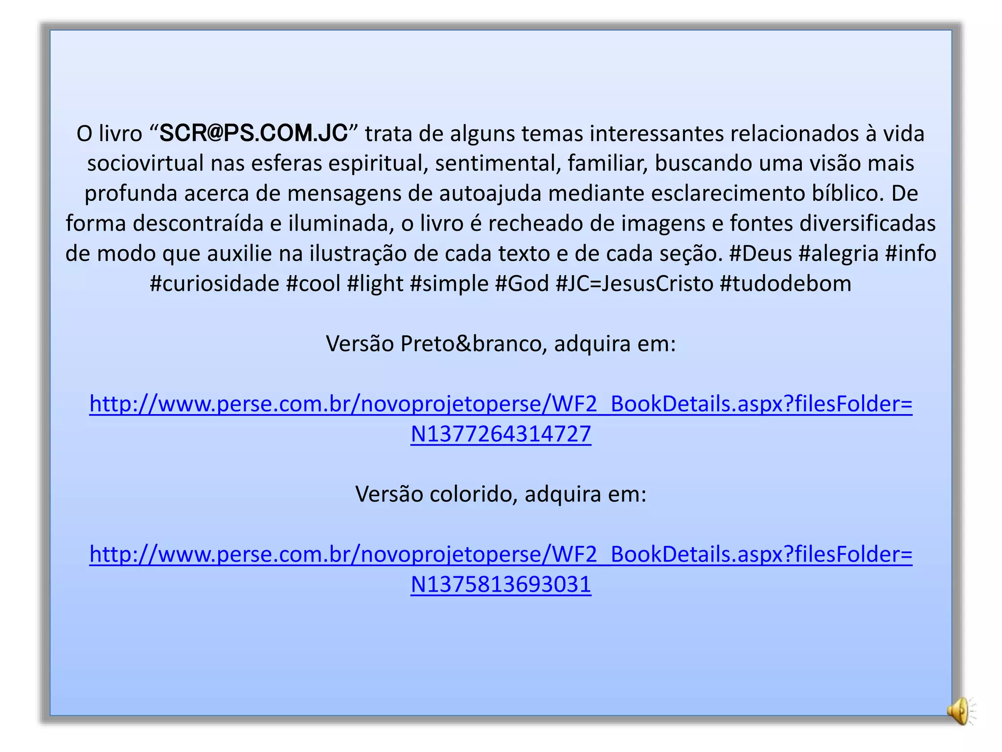 O livro “SCR@PS.COM.JC” trata de alguns temas interessantes relacionados à vida
sociovirtual nas esferas espiritual, sentimental, familiar, buscando uma visão mais
profunda acerca de mensagens de autoajuda mediante esclarecimento bíblico. De
forma descontraída e iluminada, o livro é recheado de imagens e fontes diversificadas
de modo que auxilie na ilustração de cada texto e de cada seção. #Deus #alegria #info
#curiosidade #cool #light #simple #God #JC=JesusCristo #tudodebom
Versão Preto&branco, adquira em:
http://www.perse.com.br/novoprojetoperse/WF2_BookDetails.aspx?filesFolder=
N1377264314727
Versão colorido, adquira em:
http://www.perse.com.br/novoprojetoperse/WF2_BookDetails.aspx?filesFolder=
N1375813693031
 