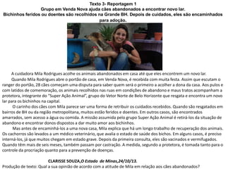 Texto 3- Reportagem 1
Grupo em Venda Nova ajuda cães abandonados a encontrar novo lar.
Bichinhos feridos ou doentes são recolhidos na Grande BH. Depois de cuidados, eles são encaminhados
para adoção.
A cuidadora Mila Rodrigues acolhe os animais abandonados em casa até que eles encontrem um novo lar.
Quando Mila Rodrigues abre o portão de casa, em Venda Nova, é recebida com muita festa. Assim que escutam o
ranger do portão, 28 cães começam uma disputa para saber quem será o primeiro a acolher a dona da casa. Aos pulos e
com latidos de comemoração, os animais recolhidos nas ruas em condições de abandono e maus tratos acompanham a
protetora, integrante do “Super Ação Animal”, grupo do Vetor Norte de Belo Horizonte que resgata e encontra um novo
lar para os bichinhos na capital.
O carinho dos cães com Mila parece ser uma forma de retribuir os cuidados recebidos. Quando são resgatados em
bairros de BH ou da região metropolitana, muitos estão feridos e doentes. Em outros casos, são encontrados
amarrados, sem acesso a água ou comida. A missão assumida pelo grupo Super Ação Animal é retirá-los da situação de
abandono e encontrar donos dispostos a dar muito amor aos bichinhos.
Mas antes de encaminhá-los a uma nova casa, Mila explica que há um longo trabalho de recuperação dos animais.
Os cachorros são levados a um médico veterinário, que avalia o estado de saúde dos bichos. Em alguns casos, é preciso
interná-los, já que muitos chegam em estado grave. Depois da primeira consulta, eles são vacinados e vermifugados.
Quando têm mais de seis meses, também passam por castração. A medida, segundo a protetora, é tomada tanto para o
controle da procriação quanto para a prevenção de doenças.
CLARISSE SOUZA,O Estado de Minas,24/10/13.
Produção de texto: Qual a sua opinião de acordo com a atitude de Mila em relação aos cães abandonados?
 