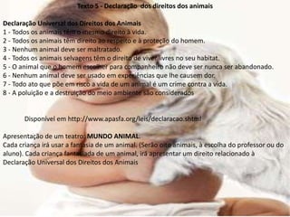 Texto 5 - Declaração dos direitos dos animais
Declaração Universal dos Direitos dos Animais
1 - Todos os animais têm o mesmo direito à vida.
2 - Todos os animais têm direito ao respeito e à proteção do homem.
3 - Nenhum animal deve ser maltratado.
4 - Todos os animais selvagens têm o direito de viver livres no seu habitat.
5 - O animal que o homem escolher para companheiro não deve ser nunca ser abandonado.
6 - Nenhum animal deve ser usado em experiências que lhe causem dor.
7 - Todo ato que põe em risco a vida de um animal é um crime contra a vida.
8 - A poluição e a destruição do meio ambiente são considerados
Disponível em http://www.apasfa.org/leis/declaracao.shtml
Apresentação de um teatro: MUNDO ANIMAL.
Cada criança irá usar a fantasia de um animal. (Serão oito animais, à escolha do professor ou do
aluno). Cada criança fantasiada de um animal, irá apresentar um direito relacionado à
Declaração Universal dos Direitos dos Animais
 