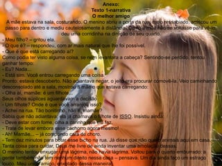 Anexo:
Texto 1-narrativa
O melhor amigo
A mãe estava na sala, costurando. O menino abriu a porta da rua, meio ressabiado, arriscou um
passo para dentro e mediu cautelosamente à distância. Como a mãe não se voltasse para vê-lo,
deu uma corridinha na direção de seu quarto.
- Meu filho? – gritou ela.
- O que é? – respondeu, com ar mais natural que lhe foi possível.
- Que é que está carregando aí?
Como podia ter visto alguma coisa, se nem levantara a cabeça? Sentindo-se perdido, tentou
ganhar tempo:
- Eu? Nada...
- Está sim. Você entrou carregando uma coisa.
Pronto: estava descoberto. Não adiantava negar, o jeito era procurar comovê-la. Veio caminhando
desconsolado até a sala, mostrou à mãe o que estava carregando:
- Olha aí, mamãe: é um filhote...
Seus olhos súplices aguardavam a decisão.
- Um filhote? Onde é que você arranjou isso?
- Achei na rua. Tão bonitinho, não é, mamãe?
Sabia que não adiantava: ela já chamava o filhote de ISSO. Insistiu ainda:
- Deve estar com fome, olha a carinha que ele faz.
- Trate de levar embora esse cachorro agora mesmo!
- Ah! Mamãe... – já compondo cara de choro.
- Tem dez minutos para botar esse bicho na rua. Já disse que não quero animais aqui em casa.
Tanta coisa para cuidar, Deus me livre de ainda inventar uma amolação dessas.
O menino tentou enxugar uma lágrima, não havia lágrima. Voltou para o quarto emburrado: a
gente também não tem nenhum direito nessa casa – pensava. Um dia ainda faço um estrago
louco. Meu único amigo, enxotado dessa maneira!
 