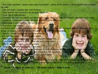 - Que diabo também, nessa casa tudo é proibido! – gritou lá do quarto, e ficou esperando a reação
da mãe.
- Dez minutos! – repetiu ela, com firmeza.
- Todo mundo tem cachorro, só eu que não tenho.
- Você não é todo mundo.
- Também, de hoje em diante eu não estudo mais, não vou mais ao colégio, não faço mais nada.
- Veremos – limitou-se a mãe, de novo distraída com a costura.
- A senhora é ruim mesmo, não tem coração.
- Sua alma, sua palma.
Conhecia bem a mãe, sabia que não havia apelo: tinha dez minutos para brincar, com seu novo
amigo, e depois... Ao fim de dez minutos, a voz da mãe, inexorável:
- Vamos, chega! Leva esse cachorro embora.
- Ah, mamãe deixa! – choramingou ainda.
- Meu melhor amigo, não tenho mais ninguém nessa vida...
- E eu? Que bobagem é essa, você não tem a sua mãe?
- Mãe e cachorro não é a mesma coisa.
- Deixa de conversa: obedece a sua mãe.
Ele saiu, e seus olhos prometiam vingança. A mãe chegou a se preocupar: meninos nessa idade,
uma injustiça praticada e eles perdem a cabeça, um recalque, complexos, essa coisa toda...
Meia hora depois, o menino voltava da rua, radiante:
- Pronto, mamãe!
E lhe exibia uma nota de vinte e uma de dez: havia vendido seu melhor amigo por trinta dinheiros.
- Eu devia ter pedido cinqüenta, tenho certeza de que ele dava – murmurou pensativo.
Fonte: “A Vitória da Infância” - Fernando Sabino - Editora Ática
 