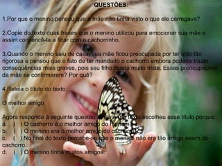 QUESTÕES:
1.Por que o menino pensou que a mãe não tinha visto o que ele carregava?
2.Copie do texto duas frases que o menino utilizou para emocionar sua mãe e
assim convencê-la a ficar com o cachorrinho.
3.Quando o menino saiu de casa, sua mãe ficou preocupada por ter sido tão
rigorosa e pensou que o fato de ter mandado o cachorro embora poderia trazer
conseqüências mais graves, pois seu filho ficaria muito triste. Essas preocupações
da mãe se confirmaram? Por quê?
4.Releia o título do texto:
O melhor amigo
Agora responda à seguinte questão: O autor do texto escolheu esse título porque:
a. ( ) O cachorro é o melhor amigo do homem.
b. ( ) O menino era o melhor amigo do cachorro.
c. ( ) No final do texto percebe-se que o menino não era tão amigo assim do
cachorro.
d. ( ) O menino tinha muitos amigos.
 