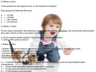 5. Releia o trecho:
“Como poderia ter visto alguma coisa, se nem levantara a cabeça?”
Essa pergunta foi feita pelo filho para:
a. ( ) A mãe.
b. ( ) O leitor.
c. ( ) Ele mesmo.
d. ( ) O cachorro.
6. Releia o trecho:
Pronto: estava descoberto. Não adiantava negar, o jeito era procurar comovê-la. Veio caminhando desconsolado
até a sala, mostrou à mãe o que estava carregando:
a. O que a palavra grifada significa? (Se necessário, consulte o dicionário).
b. Quem o filho queria comover?
7. Releia o trecho:
- Também, de hoje em diante eu não estudo mais, não vou mais ao colégio, não faço mais nada.
- Veremos – limitou-se a mãe, de novo distraída com a costura.
- A senhora é ruim mesmo, não tem coração.
- Sua alma, sua palma.
A expressão grifada significa que:
a. ( ) A escolha é do filho, mas se ele teimar em tomar essa atitude terá que se responsabilizar pelas
conseqüências.
b. ( ) Examinando sua palma podemos saber como é sua alma.
c. ( ) A mãe pouco se importa com as atitudes do filho.
d. ( ) O filho levaria umas palmadas.
 