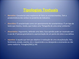 Tipologias Textuais
• Narrativo: Caracteriza uma seqüencia de fatos ou acontecimentos. Tem a
predominância dos verbos no pretérito do indicativo.
• Descritivo: É caracterizado como um apontamento de características. É um tipo de
texto que mostra, revela, que traduz uma “fotografia de uma cena/ ambiente.”
• Dissertativo: Argumenta, defende uma ideia. Essa opinião pode ser mostrada sem
o uso da 1ª pessoa gramatical.é a apresentação de um ponto de vista e sua defesa.
• Injuntivo: é aquele que tem por objetivo á realização de uma situação(ação, fato,
fenômeno, estado, evento, etc.), requerendo-a ou desejando-a ensinando ou não
como realizá-la. Travaglia(2002,p.34)
 