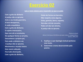 Exercício 02
Leia o texto abaixo para responder ao que se pede.
Com o grito do dinheiro
A justiça não se apruma
Ante o seu brado guerreiro,
A hora desaparece,
A razão empalidece
Com o grito do dinheiro;
O sujeito interesseiro,
Que com ele se acostuma,
De qualquer forma se arruma,
Desconhece o próprio pai,
Pois onde o dinheiro vai,
A justiça não se apruma.
Movimenta o mundo inteiro
Este metal cobiçado,
Fica tudo alvoroçado,
Com o grito do dinheiro,
Onde ele forma um berreiro,
Não respeita coisa alguma,
Grita, guincha, berra, espuma,
Derruba a lei do conceito,
Pobre ali não tem direito,
A justiça não se apruma.
Patativa do Açaré
(Riche, R.C.& Souza, D.M.Oficina de textos: leitura e redação.Editora
Saraiva, 1996.p.83)
1. Explique a que tipologia textual pertence
esse texto.
2. Determine o tema desenvolvido pelo
poema.
 