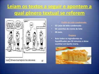 Leiam os textos a seguir e apontem a
qual gênero textual se referem
• Pudim de Leite condensado.
• 02 Latas de leite condensado
• 02 caixinhas de creme de leite
• 06 ovos.
Preparo
• Bata todos os ingredientes no
liquidificador por 02 minutos e deixe
cozinhar em banho maria.
 