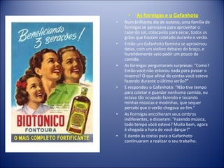 • As formigas e o Gafanhoto
• Num brilhante dia de outono, uma família de
formigas se apressava para aproveitar o
calor do sol, colocando para secar, todos os
grãos que haviam coletado durante o verão.
• Então um Gafanhoto faminto se aproximou
delas, com um violino debaixo do braço, e
humildemente veio pedir um pouco de
comida.
• As formigas perguntaram surpresas: "Como?
Então você não estocou nada para passar o
inverno? O que afinal de contas você esteve
fazendo durante o último verão?"
• E respondeu o Gafanhoto: "Não tive tempo
para coletar e guardar nenhuma comida, eu
estava tão ocupado fazendo e tocando
minhas músicas e modinhas, que sequer
percebi que o verão chegava ao fim."
• As Formigas encolheram seus ombros
indiferentes, e disseram: "Fazendo música,
todo tempo você esteve? Muito bem, agora
é chegada a hora de você dançar!"
• E dando às costas para o Gafanhoto
continuaram a realizar o seu trabalho.
 