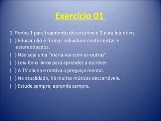 Exercício 01
1. Ponha 1 para fragmento dissertativo e 2 para injuntivo.
( ) Educar não é formar indivíduos conformistas e
estereotipados.
( ) Não seja uma “maria-vai-com-as-outras”.
( ) Leia bons livros para aprender a escrever.
( ) A TV aliena e motiva a preguiça mental.
( ) Na atualidade, há muitas músicas descartáveis.
( ) Estude sempre; aprenda sempre.
 