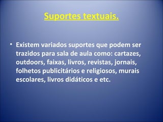 Suportes textuais.
• Existem variados suportes que podem ser
trazidos para sala de aula como: cartazes,
outdoors, faixas, livros, revistas, jornais,
folhetos publicitários e religiosos, murais
escolares, livros didáticos e etc.
 