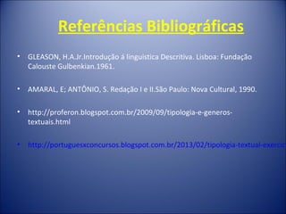Referências Bibliográficas
• GLEASON, H.A.Jr.Introdução á linguistica Descritiva. Lisboa: Fundação
Calouste Gulbenkian.1961.
• AMARAL, E; ANTÔNIO, S. Redação I e II.São Paulo: Nova Cultural, 1990.
• http://proferon.blogspot.com.br/2009/09/tipologia-e-generos-
textuais.html
• http://portuguesxconcursos.blogspot.com.br/2013/02/tipologia-textual-exercici
 
