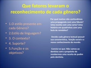 Que fatores levaram o
reconhecimento de cada gênero?
• 1.O estilo presente em
cada Gênero?
• 2.Estilo de linguagem?
• 3. O contexto?
• 4. Suporte?
• 5.Função e os
objetivos?
Por qual motivo não confundimos
uma propaganda com uma fábula?
Uma receita com uma carta? Uma
história em quadrinhos com uma
bula de remédios?
Devido cada gênero textual possuir
sua característica, função social e o
nosso conhecimento de mundo.
Conclui-se que: Não vamos ao
dentista com o propósito de
recebermos uma receita de pudim
pelo dentista.
 