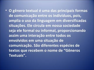 • O gênero textual é uma das principais formas
de comunicação entre os indivíduos, pois,
amplia o uso da linguagem em diversificadas
situações. Ele circula em nossa sociedade
seja ele formal ou informal, proporcionando
assim uma interação entre todos os
envolvidos em uma situação de
comunicação. São diferentes espécies de
textos que recebem o nome de “Gêneros
Textuais”.
 
