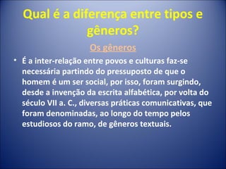 Qual é a diferença entre tipos e
gêneros?
Os gêneros
• É a inter-relação entre povos e culturas faz-se
necessária partindo do pressuposto de que o
homem é um ser social, por isso, foram surgindo,
desde a invenção da escrita alfabética, por volta do
século VII a. C., diversas práticas comunicativas, que
foram denominadas, ao longo do tempo pelos
estudiosos do ramo, de gêneros textuais.
 