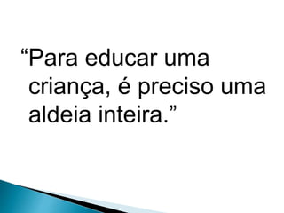 “Para educar uma
criança, é preciso uma
aldeia inteira.”
 