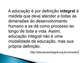A educação é por definição integral à
medida que deve atender a todas as
dimensões do desenvolvimento
humano e se dá como processo ao
longo de toda a vida. Assim,
educação integral não é uma
modalidade de educação, mas sua
própria definição.
http://educacaointegral.org.br/conceito/
 