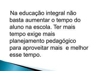 Na educação integral não
basta aumentar o tempo do
aluno na escola. Ter mais
tempo exige mais
planejamento pedagógico
para aproveitar mais e melhor
esse tempo.
 