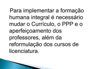 Para implementar a formação
humana integral é necessário
mudar o Currículo, o PPP e o
aperfeiçoamento dos
professores, além da
reformulação dos cursos de
licenciatura.
 