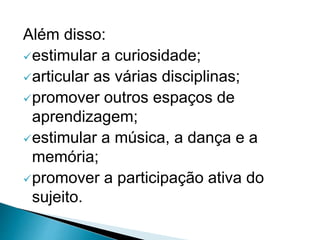 Além disso:
estimular a curiosidade;
articular as várias disciplinas;
promover outros espaços de
aprendizagem;
estimular a música, a dança e a
memória;
promover a participação ativa do
sujeito.
 