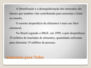 Alimentos para Todos
A liberalização e a desregularização dos mercados são
fatores que também vêm contribuindo para aumentar a fome
no mundo;
O enorme desperdício de alimentos é mais um fator
estrutural;
No Brasil segundo o IBGE, em 1999, o país desperdiçou
39 milhões de toneladas de alimentos, quantidade suficiente
para alimentar 19 milhões de pessoas;
 