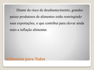 Alimentos para Todos
Diante do risco de desabastecimento, grandes
países produtores de alimentos estão restringindo
suas exportações, o que contribui para elevar ainda
mais a inflação alimentar.
 