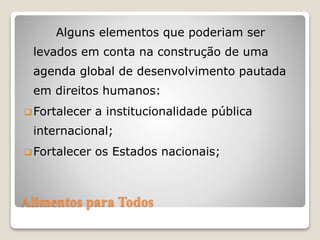 Alimentos para Todos
Alguns elementos que poderiam ser
levados em conta na construção de uma
agenda global de desenvolvimento pautada
em direitos humanos:
Fortalecer a institucionalidade pública
internacional;
Fortalecer os Estados nacionais;
 