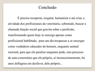 Conclusão
É preciso recuperar, resgatar, humanizar e até criar, a
atividade dos profissionais da veterinária, sobretudo, buscar a
chamada função social que gravita sobre a profissão,
transformando quem hoje se enxerga apenas como
profissional habilitado, para um dia trespassar a se enxergar
como verdadeiro educador do homem, enquanto animal
racional, para que ele paralise enquanto pode, este processo
de auto-extermínio que ele próprio, aí inconscientemente, há
anos deflagrou em desfavor, dele próprio...
 