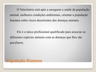 População Humana
O Veterinário está apto a assegurar a saúde da população
animal, melhores condições ambientais, orientar a população
humana sobre riscos decorrentes das doenças animais.
Ele é o único profissional qualificado para associar as
diferentes espécies animais com as doenças que lhes são
peculiares.
 