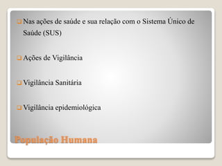 População Humana
 Nas ações de saúde e sua relação com o Sistema Único de
Saúde (SUS)
 Ações de Vigilância
 Vigilância Sanitária
 Vigilância epidemiológica
 