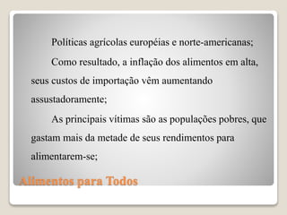 Alimentos para Todos
Políticas agrícolas européias e norte-americanas;
Como resultado, a inflação dos alimentos em alta,
seus custos de importação vêm aumentando
assustadoramente;
As principais vítimas são as populações pobres, que
gastam mais da metade de seus rendimentos para
alimentarem-se;
 