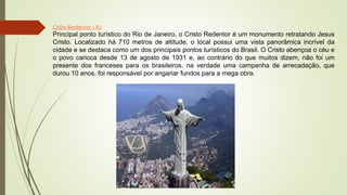 Cristo Redentor – RJ
Principal ponto turístico do Rio de Janeiro, o Cristo Redentor é um monumento retratando Jesus
Cristo. Localizado há 710 metros de altitude, o local possui uma vista panorâmica incrível da
cidade e se destaca como um dos principais pontos turísticos do Brasil. O Cristo abençoa o céu e
o povo carioca desde 13 de agosto de 1931 e, ao contrário do que muitos dizem, não foi um
presente dos franceses para os brasileiros. na verdade uma campanha de arrecadação, que
durou 10 anos, foi responsável por angariar fundos para a mega obra.
 