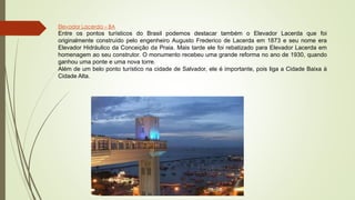 Elevador Lacerda – BA
Entre os pontos turísticos do Brasil podemos destacar também o Elevador Lacerda que foi
originalmente construído pelo engenheiro Augusto Frederico de Lacerda em 1873 e seu nome era
Elevador Hidráulico da Conceição da Praia. Mais tarde ele foi rebatizado para Elevador Lacerda em
homenagem ao seu construtor. O monumento recebeu uma grande reforma no ano de 1930, quando
ganhou uma ponte e uma nova torre.
Além de um belo ponto turístico na cidade de Salvador, ele é importante, pois liga a Cidade Baixa à
Cidade Alta.
 