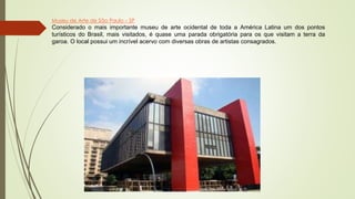 Museu de Arte de São Paulo – SP
Considerado o mais importante museu de arte ocidental de toda a América Latina um dos pontos
turísticos do Brasil, mais visitados, é quase uma parada obrigatória para os que visitam a terra da
garoa. O local possui um incrível acervo com diversas obras de artistas consagrados.
 