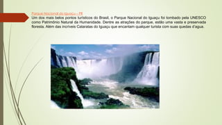 Parque Nacional do Iguaçu – PR
Um dos mais belos pontos turísticos do Brasil, o Parque Nacional do Iguaçu foi tombado pela UNESCO
como Patrimônio Natural da Humanidade. Dentre as atrações do parque, estão uma vasta e preservada
floresta. Além das incríveis Cataratas do Iguaçu que encantam qualquer turista com suas quedas d’agua.
 
