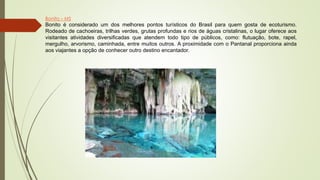 Bonito – MS
Bonito é considerado um dos melhores pontos turísticos do Brasil para quem gosta de ecoturismo.
Rodeado de cachoeiras, trilhas verdes, grutas profundas e rios de águas cristalinas, o lugar oferece aos
visitantes atividades diversificadas que atendem todo tipo de públicos, como: flutuação, bote, rapel,
mergulho, arvorismo, caminhada, entre muitos outros. A proximidade com o Pantanal proporciona ainda
aos viajantes a opção de conhecer outro destino encantador.
 