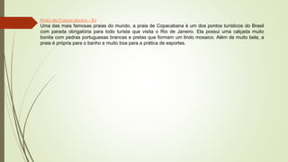 Praia de Copacabana – RJ
Uma das mais famosas praias do mundo, a praia de Copacabana é um dos pontos turísticos do Brasil
com parada obrigatória para todo turista que visita o Rio de Janeiro. Ela possui uma calçada muito
bonita com pedras portuguesas brancas e pretas que formam um lindo mosaico. Além de muito bela, a
praia é própria para o banho e muito boa para a prática de esportes.
 