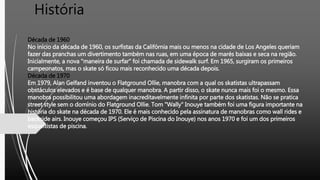 História
Década de 1960
No início da década de 1960, os surfistas da Califórnia mais ou menos na cidade de Los Angeles queriam
fazer das pranchas um divertimento também nas ruas, em uma época de marés baixas e seca na região.
Inicialmente, a nova "maneira de surfar" foi chamada de sidewalk surf. Em 1965, surgiram os primeiros
campeonatos, mas o skate só ficou mais reconhecido uma década depois.
Década de 1970
Em 1979, Alan Gelfand inventou o Flatground Ollie, manobra com a qual os skatistas ultrapassam
obstáculos elevados e é base de qualquer manobra. A partir disso, o skate nunca mais foi o mesmo. Essa
manobra possibilitou uma abordagem inacreditavelmente infinita por parte dos skatistas. Não se pratica
street style sem o domínio do Flatground Ollie. Tom "Wally" Inouye também foi uma figura importante na
história do skate na década de 1970. Ele é mais conhecido pela assinatura de manobras como wall rides e
backside airs. Inouye começou IPS (Serviço de Piscina do Inouye) nos anos 1970 e foi um dos primeiros
esqueitistas de piscina.
 