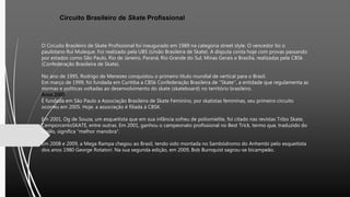 Circuito Brasileiro de Skate Profissional
O Circuito Brasileiro de Skate Profissional foi inaugurado em 1989 na categoria street style. O vencedor foi o
paulistano Rui Muleque. Foi realizado pela UBS (União Brasileira de Skate). A disputa conta hoje com provas passando
por estados como São Paulo, Rio de Janeiro, Paraná, Rio Grande do Sul, Minas Gerais e Brasília, realizadas pela CBSk
(Confederação Brasileira de Skate).
No ano de 1995, Rodrigo de Menezes conquistou o primeiro título mundial de vertical para o Brasil.
Em março de 1999, foi fundada em Curitiba a CBSk Confederação Brasileira de ''Skate'', a entidade que regulamenta as
normas e políticas voltadas ao desenvolvimento do skate (skateboard) no território brasileiro.
Anos 2000
É fundada em São Paulo a Associação Brasileira de Skate Feminino, por skatistas femininas, seu primeiro circuito
ocorreu em 2005. Hoje, a associação é filiada à CBSK.
Em 2001, Og de Souza, um esqueitista que em sua infância sofreu de poliomielite, foi citado nas revistas Tribo Skate,
CemporcentoSKATE, entre outras. Em 2001, ganhou o campeonato profissional no Best Trick, termo que, traduzido do
inglês, significa "melhor manobra".
Em 2008 e 2009, a Mega Rampa chegou ao Brasil, tendo sido montada no Sambódromo do Anhembi pelo esqueitista
dos anos 1980 George Rotatori. Na sua segunda edição, em 2009, Bob Burnquist sagrou-se bicampeão.
 
