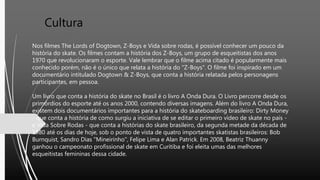 Cultura
Nos filmes The Lords of Dogtown, Z-Boys e Vida sobre rodas, é possível conhecer um pouco da
história do skate. Os filmes contam a história dos Z-Boys, um grupo de esqueitistas dos anos
1970 que revolucionaram o esporte. Vale lembrar que o filme acima citado é popularmente mais
conhecido porém, não é o único que relata a história do "Z-Boys". O filme foi inspirado em um
documentário intitulado Dogtown & Z-Boys, que conta a história relatada pelos personagens
participantes, em pessoa.
Um livro que conta a história do skate no Brasil é o livro A Onda Dura. O Livro percorre desde os
primórdios do esporte até os anos 2000, contendo diversas imagens. Além do livro A Onda Dura,
existem dois documentários importantes para a história do skateboarding brasileiro: Dirty Money
- que conta a história de como surgiu a iniciativa de se editar o primeiro vídeo de skate no país -
e Vida Sobre Rodas - que conta a histórias do skate brasileiro, da segunda metade da década de
1980 até os dias de hoje, sob o ponto de vista de quatro importantes skatistas brasileiros: Bob
Burnquist, Sandro Dias "Mineirinho", Felipe Lima e Alan Patrick. Em 2008, Beatriz Thuanny
ganhou o campeonato profissional de skate em Curitiba e foi eleita umas das melhores
esqueitistas femininas dessa cidade.
 