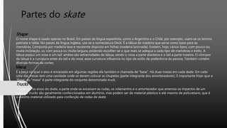 Partes do skate
Shape
O nome shape é usado apenas no Brasil. Em países de língua espanhola, como a Argentina e o Chile, por exemplo, usam-se os termos
patineta e tabla. No países de língua inglesa, usa-se a nomeclatura Deck. É a tábua de madeira que serve como base para as
manobras, Composta por madeira leve e resistente disposta em folhas (madeira laminada). Existem, hoje, vários tipos, com pouco ou
muita inclinação, ou com pouca ou muita largura, podendo escolher-se o que mais se adequa a cada tipo de manobras e estilo. A
tábua possui um nose e um tail: ambos são extremidades da tábua, sendo o nose a parte dianteira e o tail a parte traseira. O côncavo
da tábua é a curvatura antes do tail e do nose, essa curvatura influencia no tipo de estilo de preferência da pessoa. Também contém
diversas formas de cortes.
Mesa
É a peça na qual o eixo é encaixado em algumas regiões ela também e chamada de "base". Há duas mesas em cada skate. Em cada
uma das mesas tem uma cavidade onde se devem colocar as chupetas (parte integrante dos amortecedores). É importante frisar que a
"base" ou "mesa" é parte integrante do conjunto denominado truck.
Trucks
Trucks são os eixos do skate, a parte onde se encaixam as rodas, os rolamentos e o amortecedor que ameniza os impactos de um
pulo. Os trucks são geralmente confeccionados em alumínio, mas podem ser de material plástico e até mesmo de poliuretano, que é
o mesmo material utilizado para confecção de rodas de skate.
 